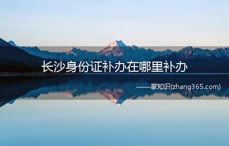 长沙身份证补办在哪里补办(长沙身份证补办地点有哪些)