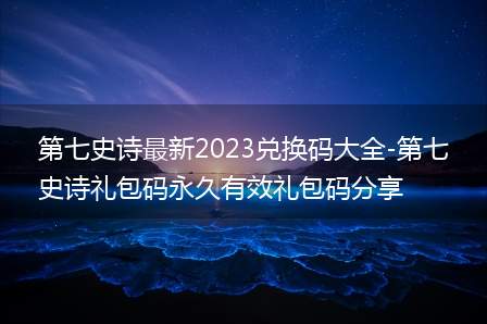 第七史诗最新2023兑换码大全-第七史诗礼包码永久有效礼包码分享(第七史诗兑换码礼包码大全)