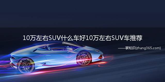 10万左右SUV什么车好10万左右SUV车推荐(10万左右的SUV推荐名单,看看哪一款能吸引你)
