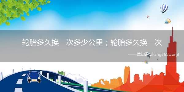 轮胎多久换一次多少公里;轮胎多久换一次(轮胎多久换一次多少公里)
