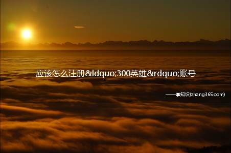 应该怎么注册“300英雄”账号(300英雄的账号要用身份证号注册吗)