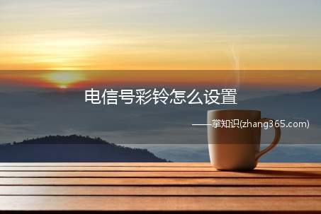电信号彩铃怎么设置(中国电信用户如何设置自己喜欢的彩铃)