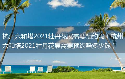 杭州六和塔2021牡丹花展需要预约吗（杭州六和塔2021牡丹花展需要预约吗多少钱）