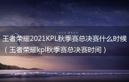 王者荣耀2021KPL秋季赛总决赛什么时候（王者荣耀kpl秋季赛总决赛时间）