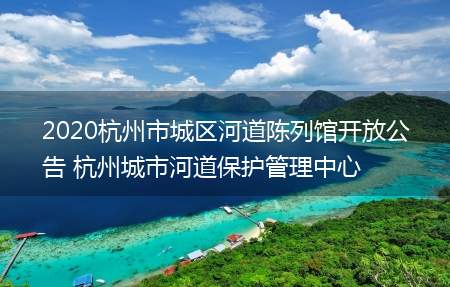 2020杭州市城区河道陈列馆开放公告 杭州城市河道保护管理中心