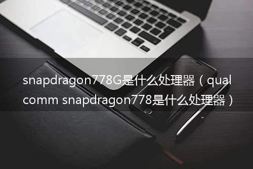 snapdragon778G是什么处理器（qualcomm snapdragon778是什么处理器）