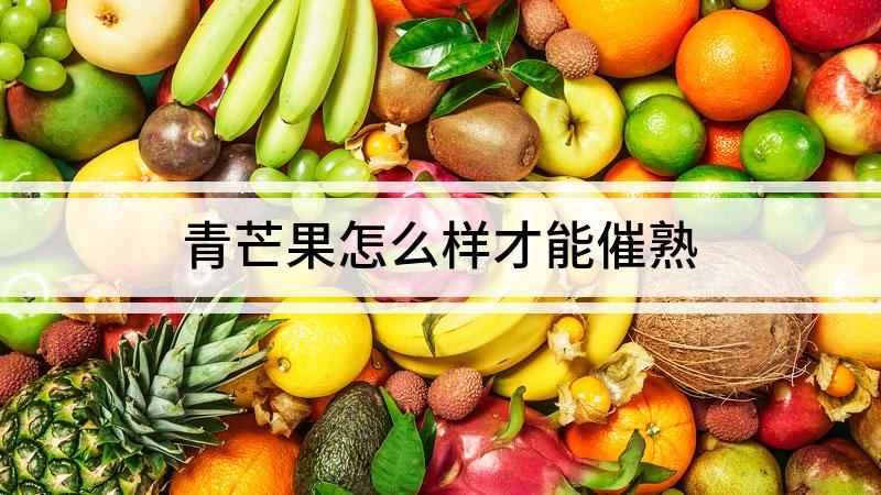 青芒果怎么样才能催熟(青芒果怎么催熟,不同季节催熟)