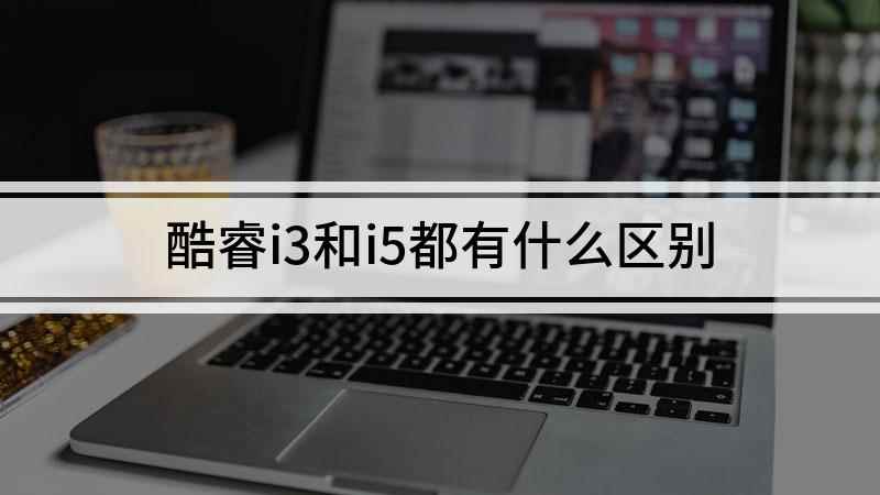酷睿i3和i5都有什么区别(同代酷睿i3和i5的区别)