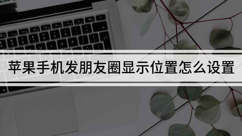 苹果手机发朋友圈显示位置怎么设置(苹果手机发朋友圈怎么显示位置)