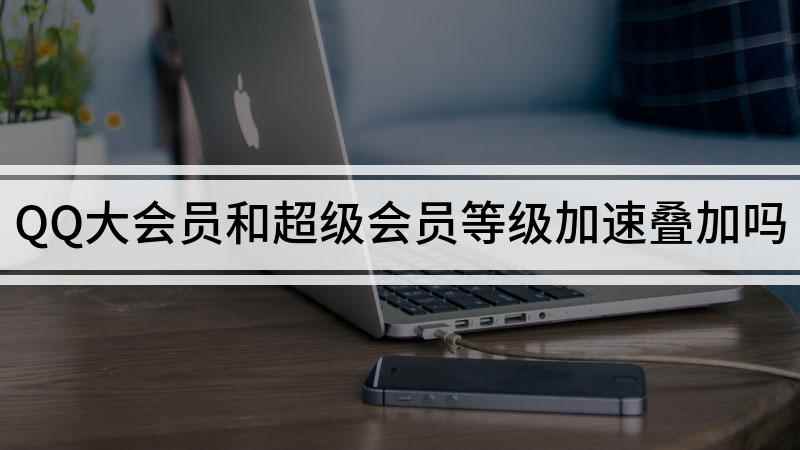 QQ大会员和超级会员等级加速叠加吗(怎么才能开通qq大会员或者超级会员)