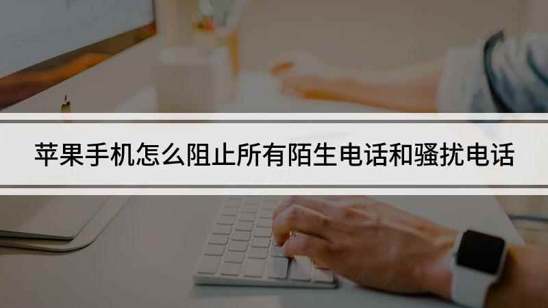 苹果手机怎么阻止所有陌生电话和骚扰电话(苹果手机怎么设置陌生号码打不进)