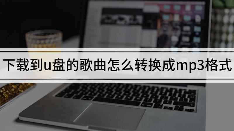 下载到u盘的歌曲怎么转换成mp3格式(如何转换u盘歌曲的格式)