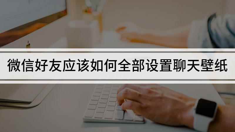 微信好友应该如何全部设置聊天壁纸(微信好友聊天壁纸统一的方法你学会了吗)