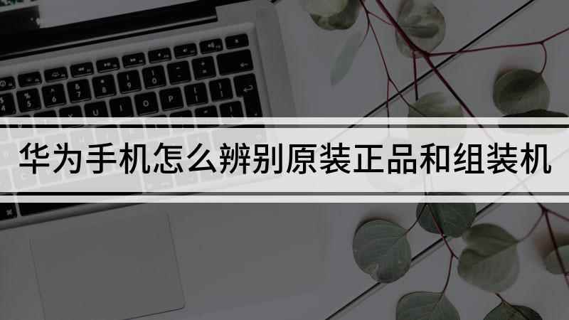 华为手机怎么辨别原装正品和组装机(华为Nova5 pro真伪鉴别)