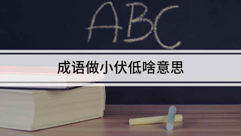成语做小伏低啥意思(成语:形容卑躬屈膝、低声下气、巴结奉承的意思,出自元代无名氏)