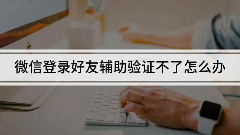 微信登录好友辅助验证不了怎么办(好友辅助验证不了怎么办)