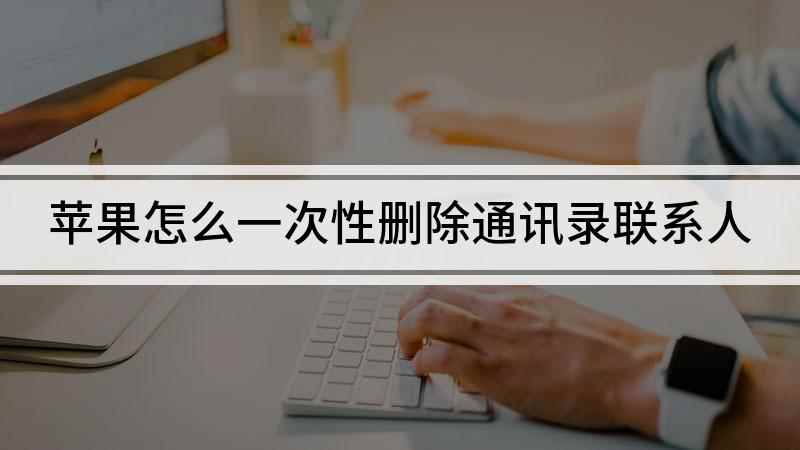 苹果怎么一次性删除通讯录联系人(你的苹果手机通讯录就一次性删除成功啦)