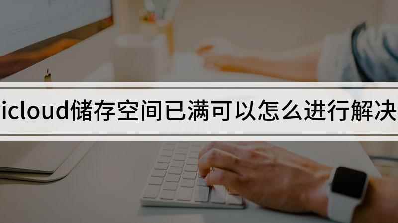 icloud储存空间已满可以怎么进行解决(如何清理icloud储存空间)