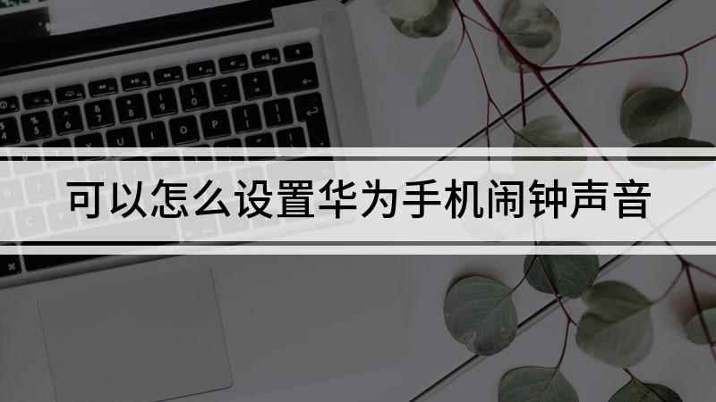 可以怎么设置华为手机闹钟声音(华为手机闹钟声音大小怎么调)