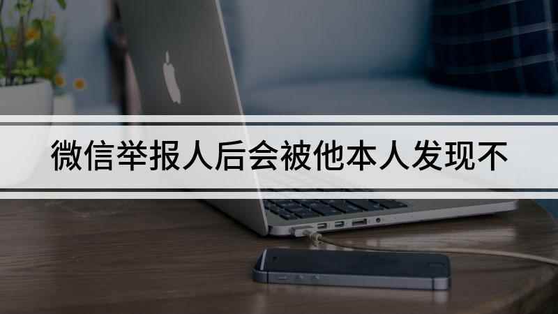 微信举报人后会被他本人发现不(微信举报人后会被他人发现吗)