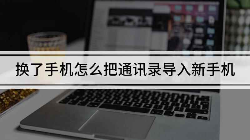 换了手机怎么把通讯录导入新手机(换手机怎么把通讯录导入新手机)