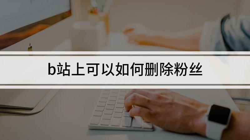 b站上可以如何删除粉丝(哔哩哔哩怎么删除粉丝)