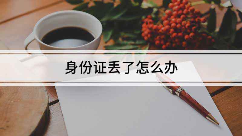 身份证丢了怎么办(身份证丢失怎么办,需要怎么做)