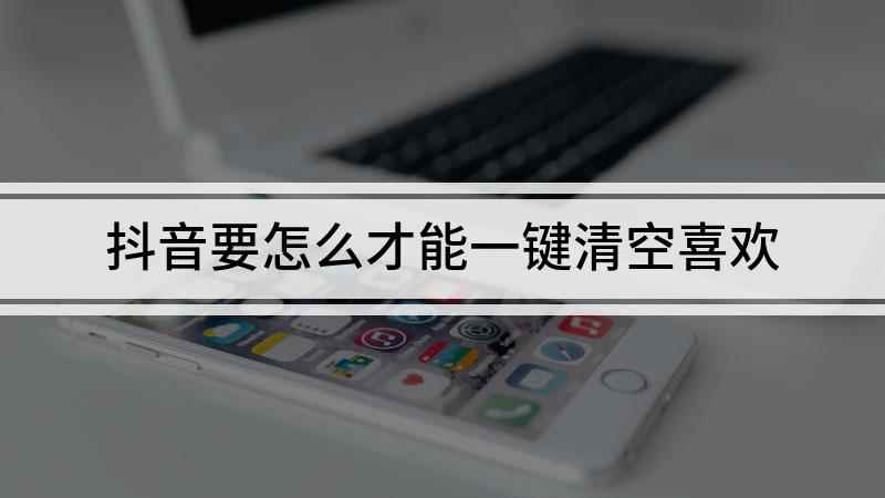 抖音要怎么才能一键清空喜欢(抖音怎么一键清空喜欢)