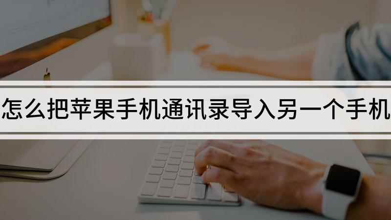 怎么把苹果手机通讯录导入另一个手机(苹果手机通讯录怎么导入到新手机)