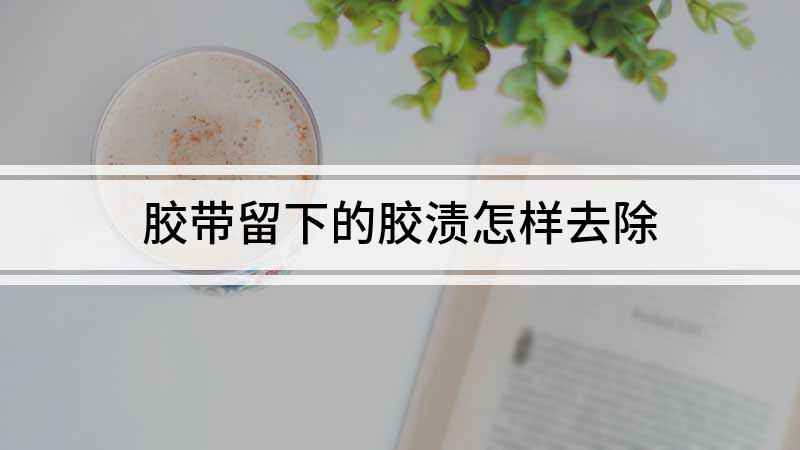 胶带留下的胶渍怎样去除(怎样去胶带留下的胶渍)