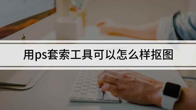 用ps套索工具可以怎么样抠图(视频演示机型:组装台式机,适用系统:windows 10)