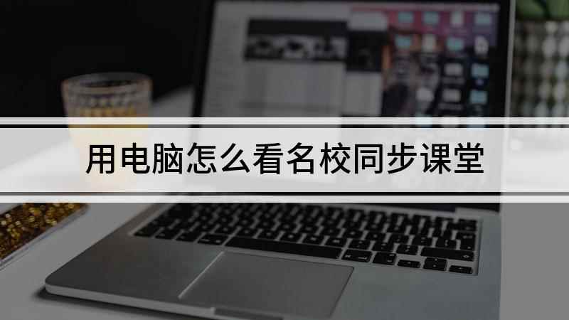 用电脑怎么看名校同步课堂(如何用电脑观看名校课堂)