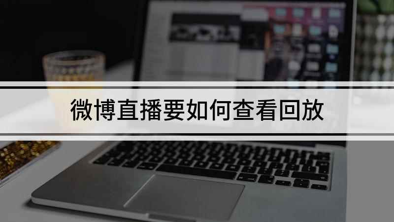 微博直播要如何查看回放(微博直播看回放的方法你学会了吗)