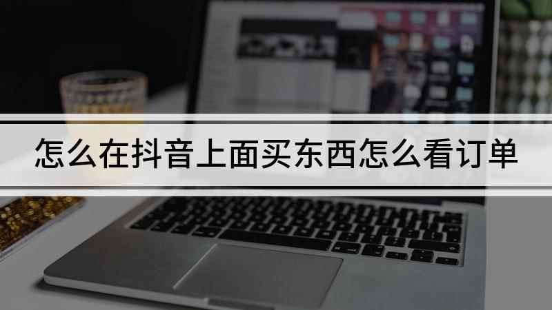 怎么在抖音上面买东西怎么看订单(抖音买东西怎么查看订单)