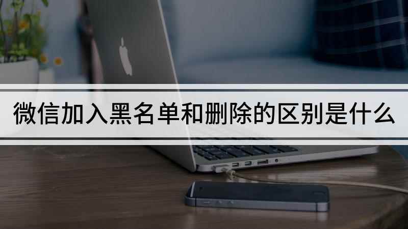 微信加入黑名单和删除的区别是什么(微信删除好友和加黑名单有什么不同)