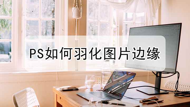 ps羽化边缘怎么用(视频演示机型:组装台式机,适用系统:Windows 10)