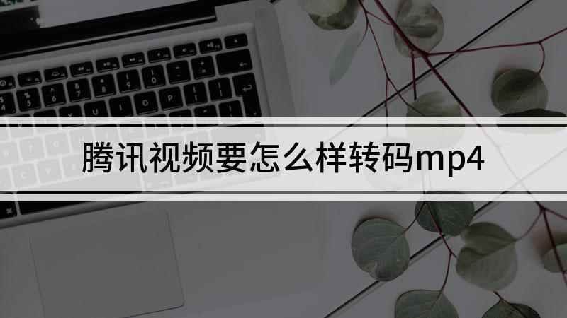 腾讯视频要怎么样转码mp4(腾讯视频转码成MP4格式)