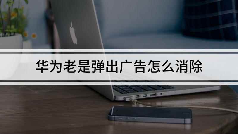 华为老是弹出广告怎么消除(如何消除华为弹出的广告)