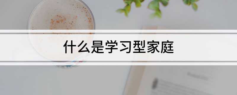 什么是学习型家庭(学习型家庭就是以提高家庭成员素质为目标,理论研究与创建实践相)