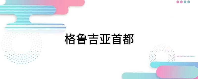 格鲁吉亚首都(格鲁吉亚和第比利斯有什么区别)