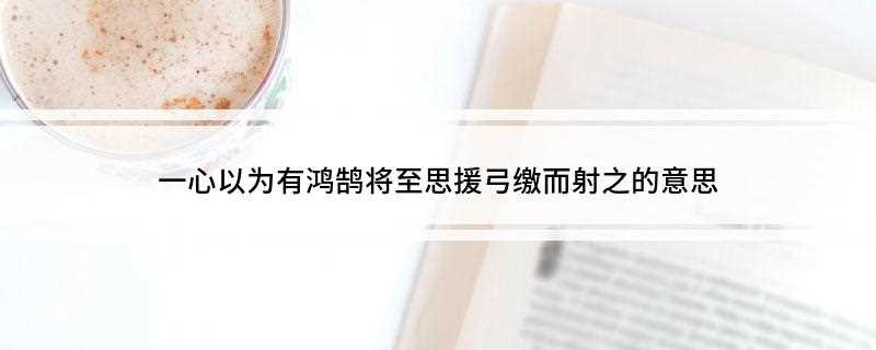 一心以为有鸿鹄将至思援弓缴而射之的意思(一心以为有鸿鹄将至,思援弓缴而射之的意思)