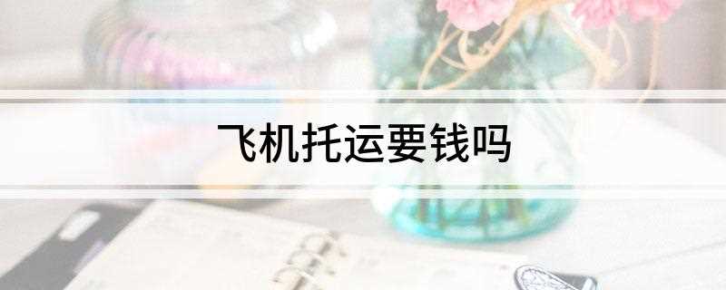 飞机托运要钱吗(飞机托运超重要钱的计算)