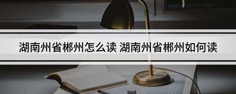 湖南州省郴州怎么读(湖南州省郴州的读音是chn zhu)