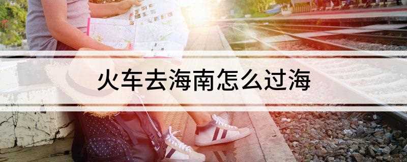火车去海南怎么过海(到海南的火车是通过火车轮渡的方法过海的)