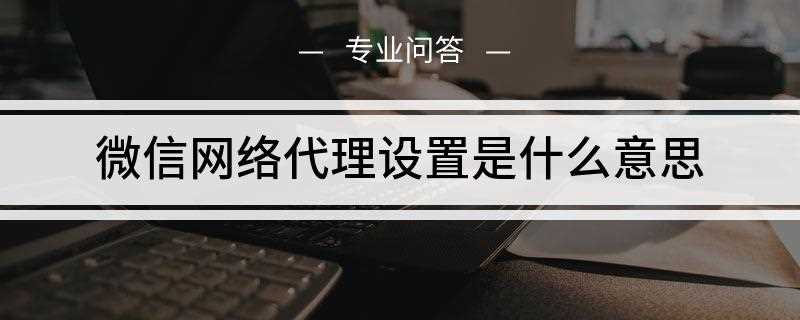 微信网络代理设置是什么意思(微信网络代理设置,即针对一些场景不能直接连接)
