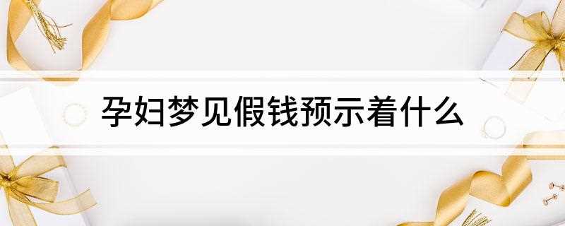 孕妇梦见假钱预示着什么(孕妇梦见很多假钱,预示着近期你会因为怀孕而产生很多琐碎的事情)