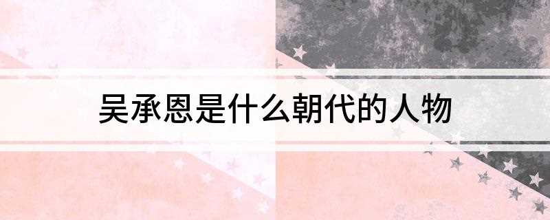 吴承恩是什么朝代的人物(吴承恩生于一个由学官沦落为商人的家族,家境清贫)