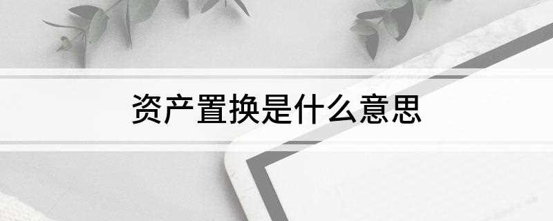 资产置换是什么意思(上市公司资产置换被认为是各类资产重组方式当中效果最快、最明显)