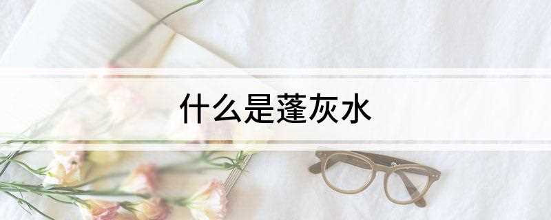 什么是蓬灰水(蓬灰水是蓬灰的水溶液)