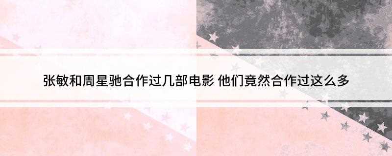 张敏和周星驰合作过几部电影(张敏是与周星驰合作次最多的女演员之一,具体的合作电影)